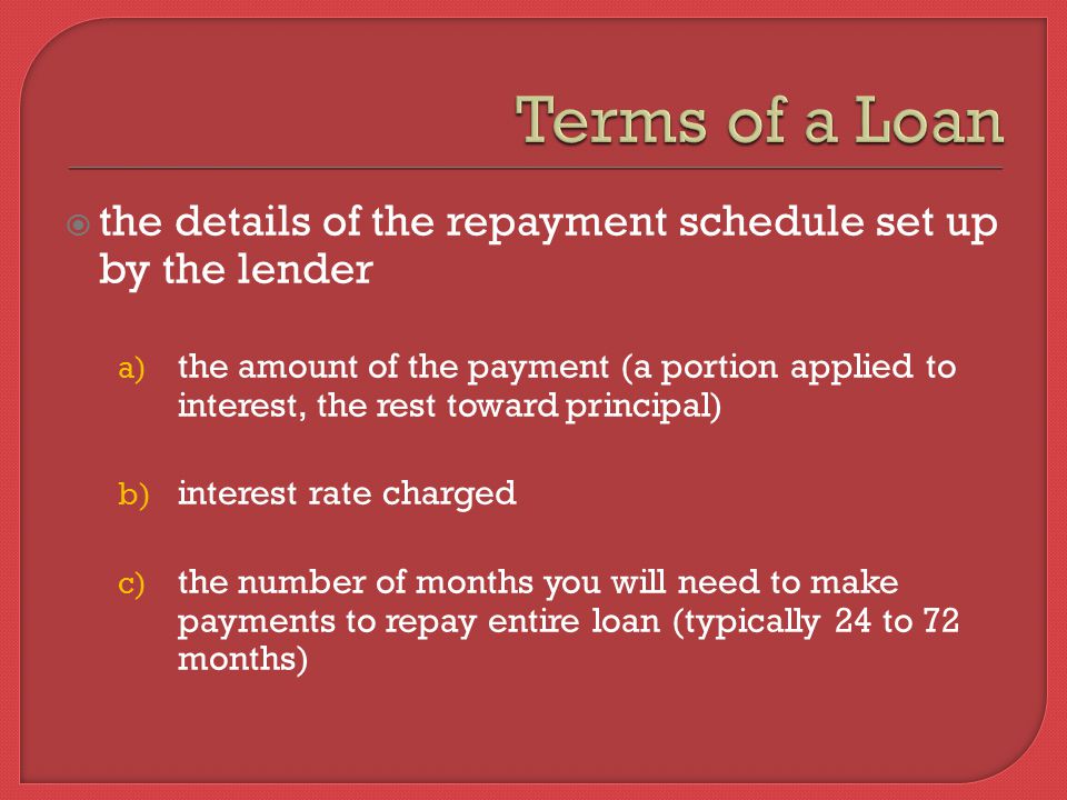  the details of the repayment schedule set up by the lender a) the amount of the payment (a portion applied to interest, the rest toward principal) b) interest rate charged c) the number of months you will need to make payments to repay entire loan (typically 24 to 72 months)