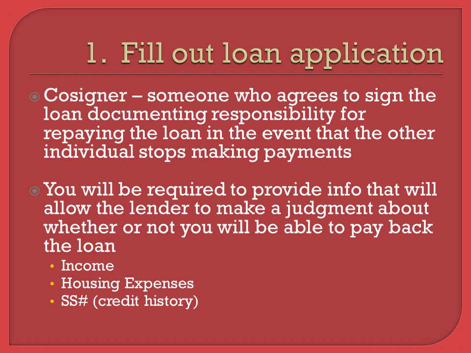  Cosigner – someone who agrees to sign the loan documenting responsibility for repaying the loan in the event that the other individual stops making payments  You will be required to provide info that will allow the lender to make a judgment about whether or not you will be able to pay back the loan Income Housing Expenses SS# (credit history)