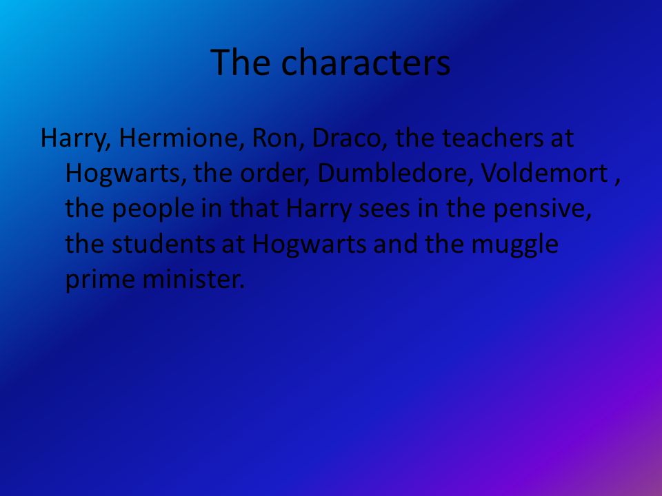 The characters Harry, Hermione, Ron, Draco, the teachers at Hogwarts, the order, Dumbledore, Voldemort, the people in that Harry sees in the pensive, the students at Hogwarts and the muggle prime minister.