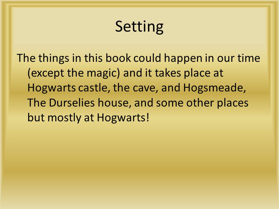 Setting The things in this book could happen in our time (except the magic) and it takes place at Hogwarts castle, the cave, and Hogsmeade, The Durselies house, and some other places but mostly at Hogwarts!