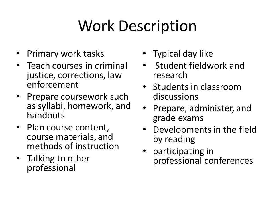 Work Description Primary work tasks Teach courses in criminal justice, corrections, law enforcement Prepare coursework such as syllabi, homework, and handouts Plan course content, course materials, and methods of instruction Talking to other professional Typical day like Student fieldwork and research Students in classroom discussions Prepare, administer, and grade exams Developments in the field by reading participating in professional conferences