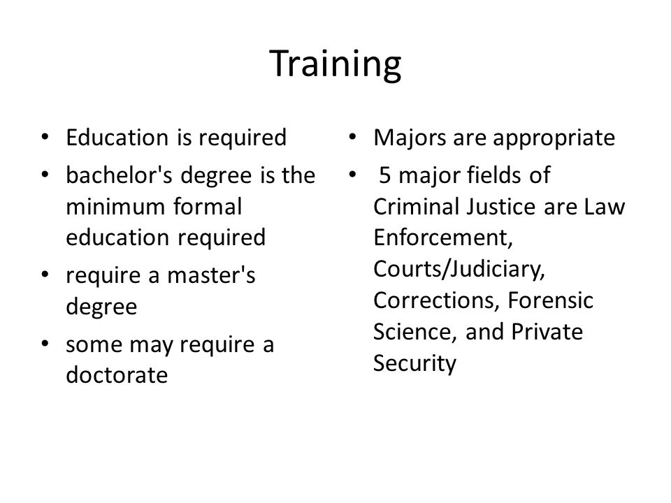 Training Education is required bachelor s degree is the minimum formal education required require a master s degree some may require a doctorate Majors are appropriate 5 major fields of Criminal Justice are Law Enforcement, Courts/Judiciary, Corrections, Forensic Science, and Private Security