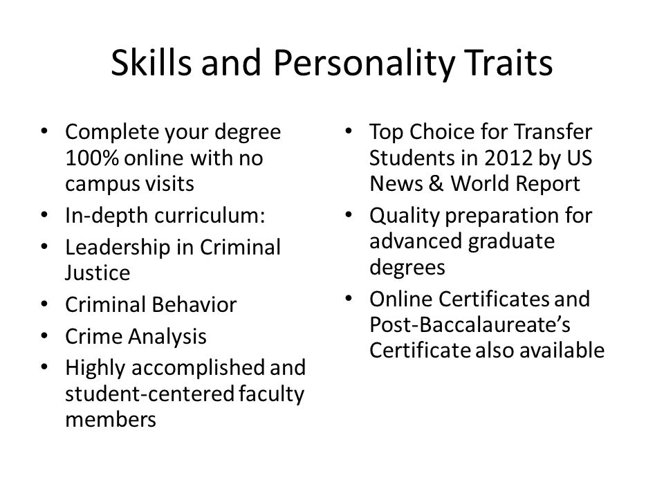 Skills and Personality Traits Complete your degree 100% online with no campus visits In-depth curriculum: Leadership in Criminal Justice Criminal Behavior Crime Analysis Highly accomplished and student-centered faculty members Top Choice for Transfer Students in 2012 by US News & World Report Quality preparation for advanced graduate degrees Online Certificates and Post-Baccalaureate’s Certificate also available
