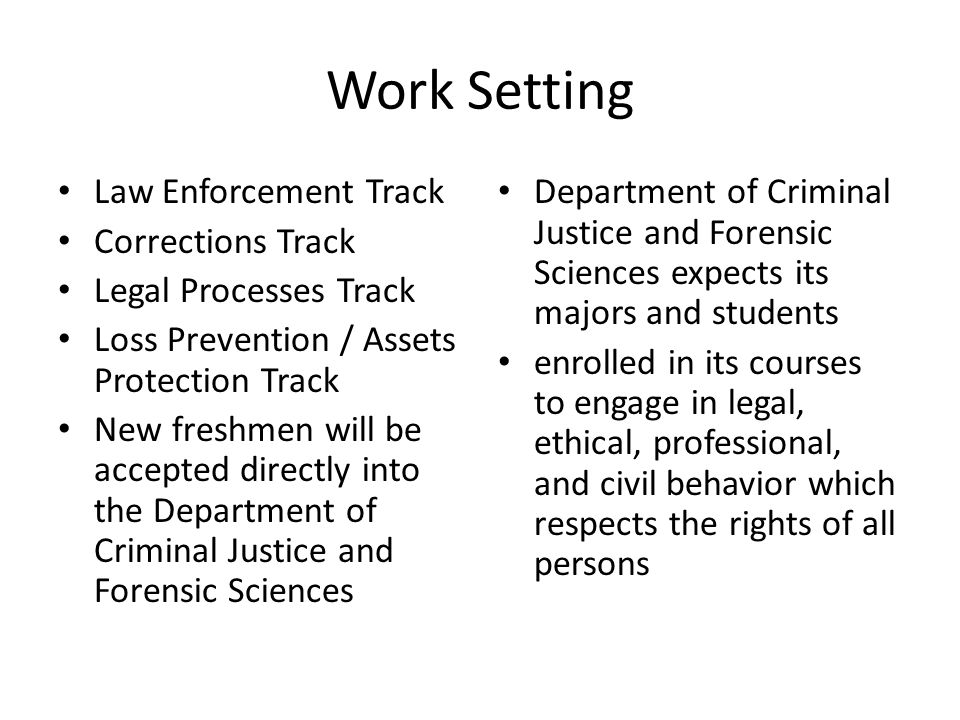 Work Setting Law Enforcement Track Corrections Track Legal Processes Track Loss Prevention / Assets Protection Track New freshmen will be accepted directly into the Department of Criminal Justice and Forensic Sciences Department of Criminal Justice and Forensic Sciences expects its majors and students enrolled in its courses to engage in legal, ethical, professional, and civil behavior which respects the rights of all persons