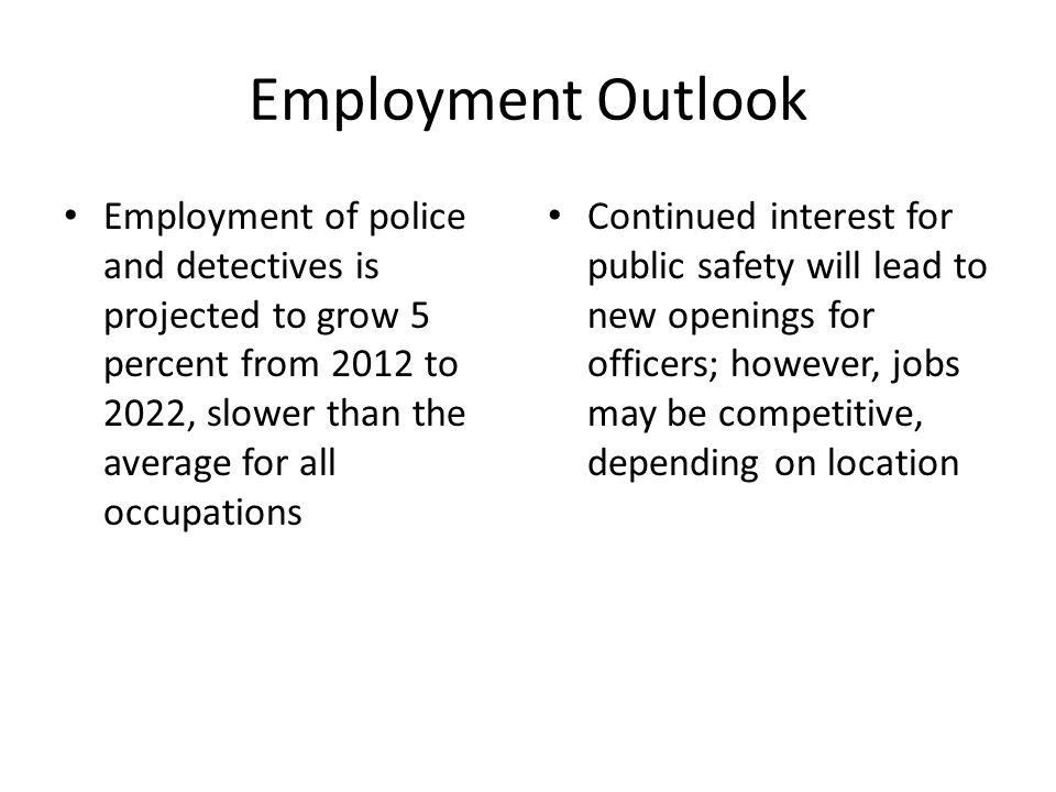 Employment Outlook Employment of police and detectives is projected to grow 5 percent from 2012 to 2022, slower than the average for all occupations Continued interest for public safety will lead to new openings for officers; however, jobs may be competitive, depending on location