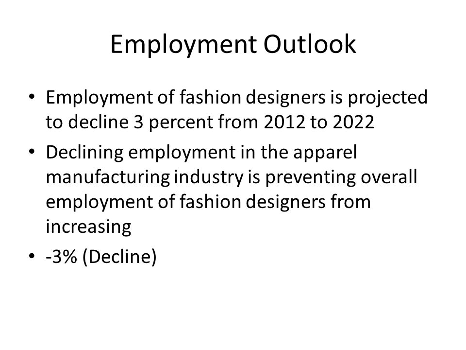 Employment Outlook Employment of fashion designers is projected to decline 3 percent from 2012 to 2022 Declining employment in the apparel manufacturing industry is preventing overall employment of fashion designers from increasing -3% (Decline)
