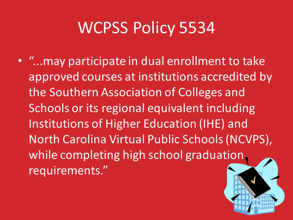 WCPSS Policy may participate in dual enrollment to take approved courses at institutions accredited by the Southern Association of Colleges and Schools or its regional equivalent including Institutions of Higher Education (IHE) and North Carolina Virtual Public Schools (NCVPS), while completing high school graduation requirements.