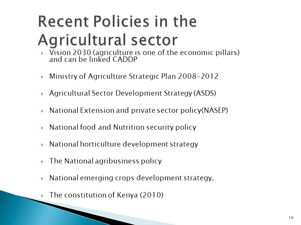  Vision 2030 (agriculture is one of the economic pillars) and can be linked CADDP  Ministry of Agriculture Strategic Plan  Agricultural Sector Development Strategy (ASDS)  National Extension and private sector policy(NASEP)  National food and Nutrition security policy  National horticulture development strategy  The National agribusiness policy  National emerging crops development strategy.