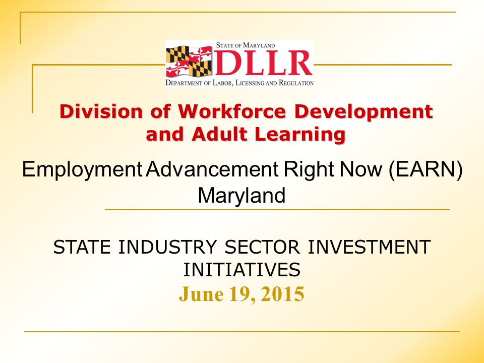 Division of Workforce Development and Adult Learning STATE INDUSTRY SECTOR INVESTMENT INITIATIVES June 19, 2015 Employment Advancement Right Now (EARN) Maryland