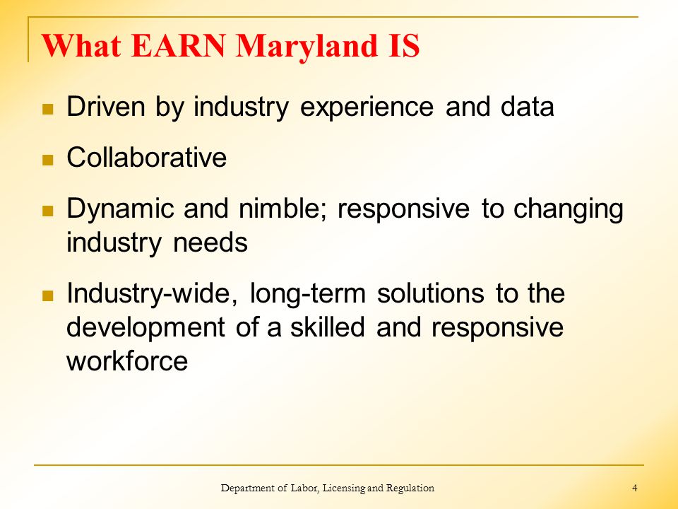 What EARN Maryland IS Driven by industry experience and data Collaborative Dynamic and nimble; responsive to changing industry needs Industry-wide, long-term solutions to the development of a skilled and responsive workforce Department of Labor, Licensing and Regulation 4