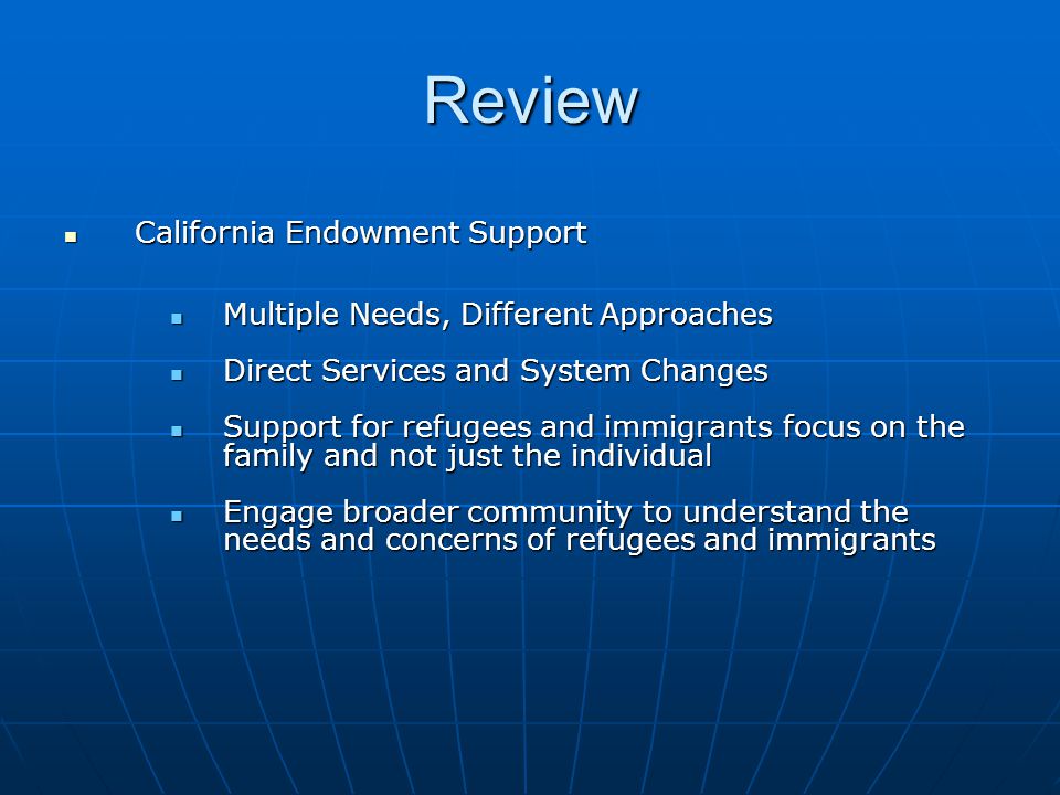 Review California Endowment Support California Endowment Support Multiple Needs, Different Approaches Multiple Needs, Different Approaches Direct Services and System Changes Direct Services and System Changes Support for refugees and immigrants focus on the family and not just the individual Support for refugees and immigrants focus on the family and not just the individual Engage broader community to understand the needs and concerns of refugees and immigrants Engage broader community to understand the needs and concerns of refugees and immigrants