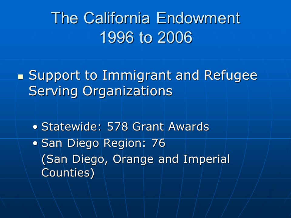 The California Endowment 1996 to 2006 Support to Immigrant and Refugee Serving Organizations Support to Immigrant and Refugee Serving Organizations Statewide: 578 Grant AwardsStatewide: 578 Grant Awards San Diego Region: 76San Diego Region: 76 (San Diego, Orange and Imperial Counties)