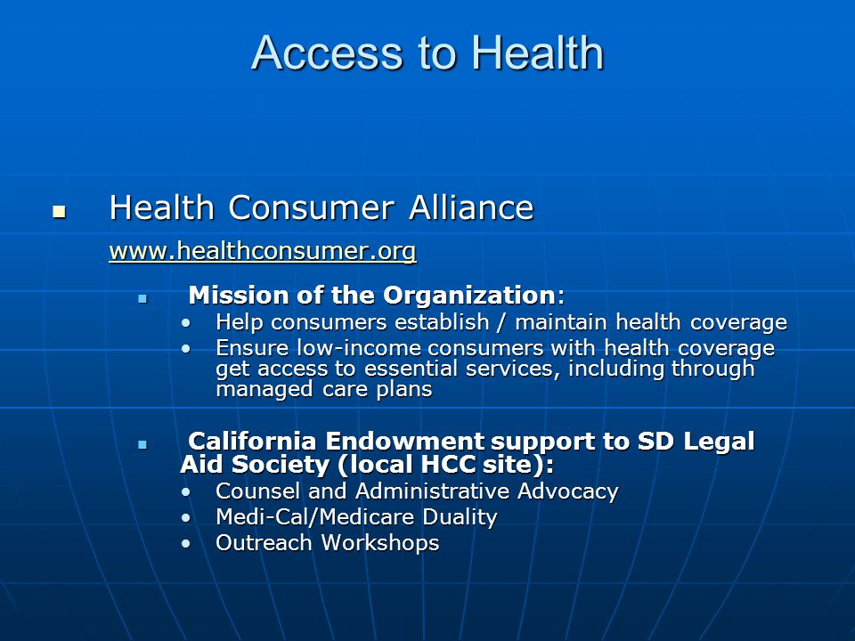 Access to Health Health Consumer Alliance Health Consumer Alliance   Mission of the Organization: Mission of the Organization: Help consumers establish / maintain health coverageHelp consumers establish / maintain health coverage Ensure low-income consumers with health coverage get access to essential services, including through managed care plansEnsure low-income consumers with health coverage get access to essential services, including through managed care plans California Endowment support to SD Legal Aid Society (local HCC site): California Endowment support to SD Legal Aid Society (local HCC site): Counsel and Administrative AdvocacyCounsel and Administrative Advocacy Medi-Cal/Medicare DualityMedi-Cal/Medicare Duality Outreach WorkshopsOutreach Workshops