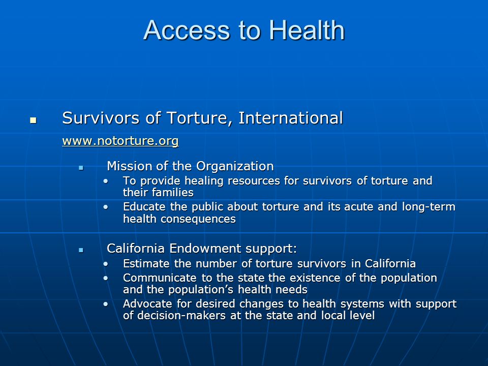 Access to Health Survivors of Torture, International Survivors of Torture, International   Mission of the Organization Mission of the Organization To provide healing resources for survivors of torture and their familiesTo provide healing resources for survivors of torture and their families Educate the public about torture and its acute and long-term health consequencesEducate the public about torture and its acute and long-term health consequences California Endowment support: California Endowment support: Estimate the number of torture survivors in CaliforniaEstimate the number of torture survivors in California Communicate to the state the existence of the population and the population’s health needsCommunicate to the state the existence of the population and the population’s health needs Advocate for desired changes to health systems with support of decision-makers at the state and local levelAdvocate for desired changes to health systems with support of decision-makers at the state and local level