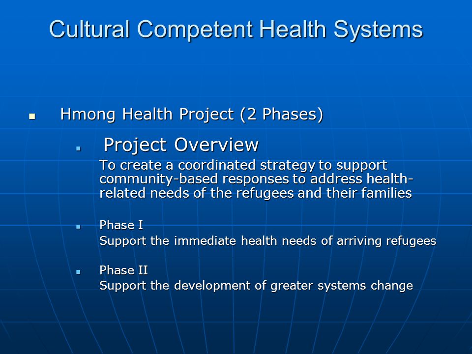 Cultural Competent Health Systems Hmong Health Project (2 Phases) Hmong Health Project (2 Phases) Project Overview Project Overview To create a coordinated strategy to support community-based responses to address health- related needs of the refugees and their families Phase I Phase I Support the immediate health needs of arriving refugees Phase II Phase II Support the development of greater systems change