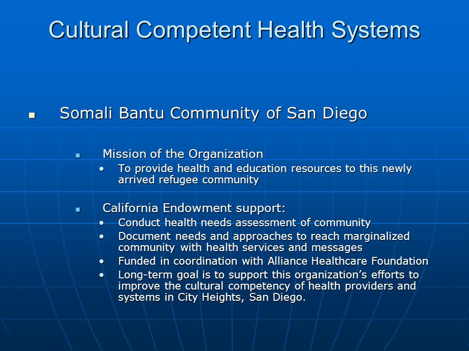 Cultural Competent Health Systems Somali Bantu Community of San Diego Somali Bantu Community of San Diego Mission of the Organization Mission of the Organization To provide health and education resources to this newly arrived refugee communityTo provide health and education resources to this newly arrived refugee community California Endowment support: California Endowment support: Conduct health needs assessment of communityConduct health needs assessment of community Document needs and approaches to reach marginalized community with health services and messagesDocument needs and approaches to reach marginalized community with health services and messages Funded in coordination with Alliance Healthcare FoundationFunded in coordination with Alliance Healthcare Foundation Long-term goal is to support this organization’s efforts to improve the cultural competency of health providers and systems in City Heights, San Diego.Long-term goal is to support this organization’s efforts to improve the cultural competency of health providers and systems in City Heights, San Diego.