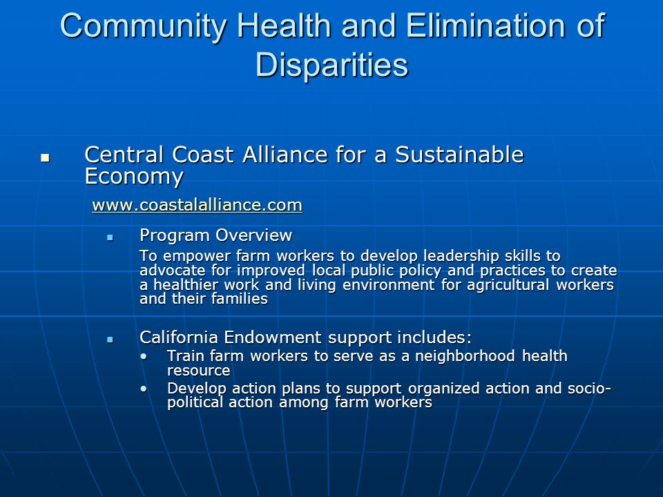Community Health and Elimination of Disparities Central Coast Alliance for a Sustainable Economy Central Coast Alliance for a Sustainable Economy Program Overview Program Overview To empower farm workers to develop leadership skills to advocate for improved local public policy and practices to create a healthier work and living environment for agricultural workers and their families California Endowment support includes: California Endowment support includes: Train farm workers to serve as a neighborhood health resourceTrain farm workers to serve as a neighborhood health resource Develop action plans to support organized action and socio- political action among farm workersDevelop action plans to support organized action and socio- political action among farm workers