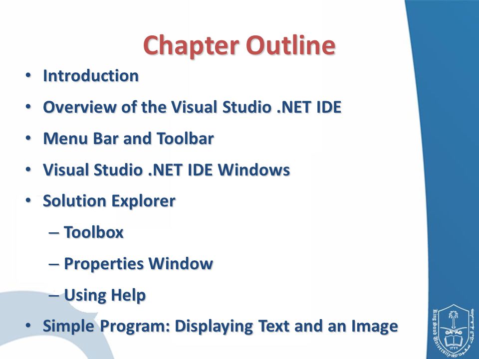 Chapter Outline Introduction Introduction Overview of the Visual Studio.NET IDE Overview of the Visual Studio.NET IDE Menu Bar and Toolbar Menu Bar and Toolbar Visual Studio.NET IDE Windows Visual Studio.NET IDE Windows Solution Explorer Solution Explorer – Toolbox – Properties Window – Using Help Simple Program: Displaying Text and an Image Simple Program: Displaying Text and an Image