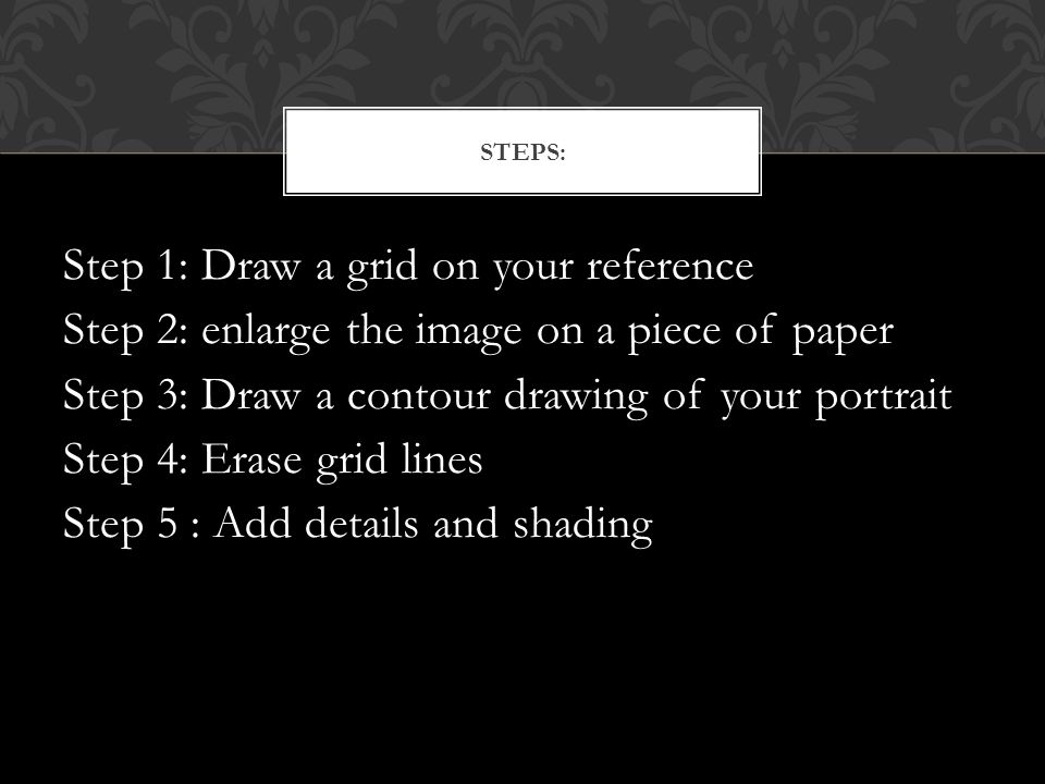 Step 1: Draw a grid on your reference Step 2: enlarge the image on a piece of paper Step 3: Draw a contour drawing of your portrait Step 4: Erase grid lines Step 5 : Add details and shading STEPS:
