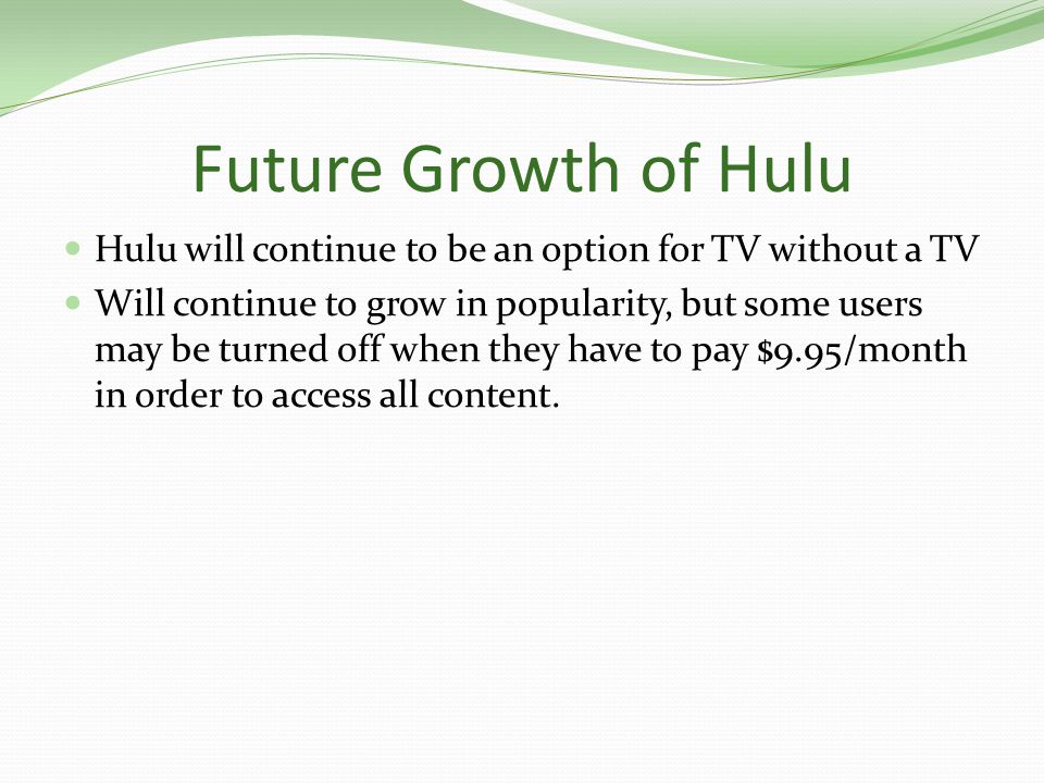 Future Growth of Hulu Hulu will continue to be an option for TV without a TV Will continue to grow in popularity, but some users may be turned off when they have to pay $9.95/month in order to access all content.
