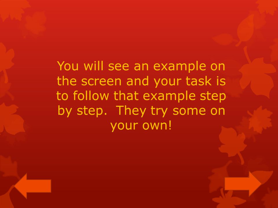 You will see an example on the screen and your task is to follow that example step by step.