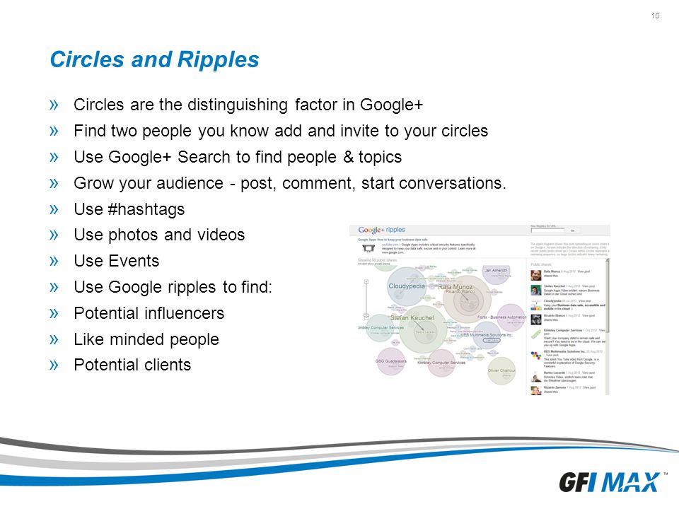 10 Circles and Ripples » Circles are the distinguishing factor in Google+ » Find two people you know add and invite to your circles » Use Google+ Search to find people & topics » Grow your audience - post, comment, start conversations.