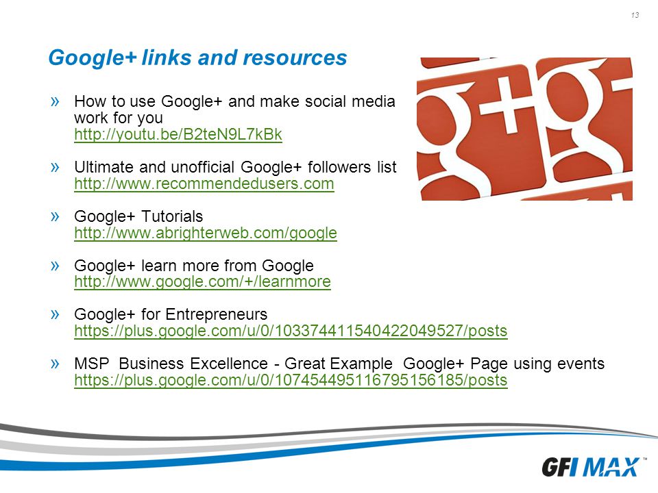 13 Google+ links and resources » How to use Google+ and make social media work for you     » Ultimate and unofficial Google+ followers list     » Google+ Tutorials     » Google+ learn more from Google     » Google+ for Entrepreneurs     » MSP Business Excellence - Great Example Google+ Page using events