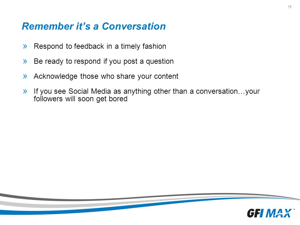 15 Remember it’s a Conversation » Respond to feedback in a timely fashion » Be ready to respond if you post a question » Acknowledge those who share your content » If you see Social Media as anything other than a conversation…your followers will soon get bored