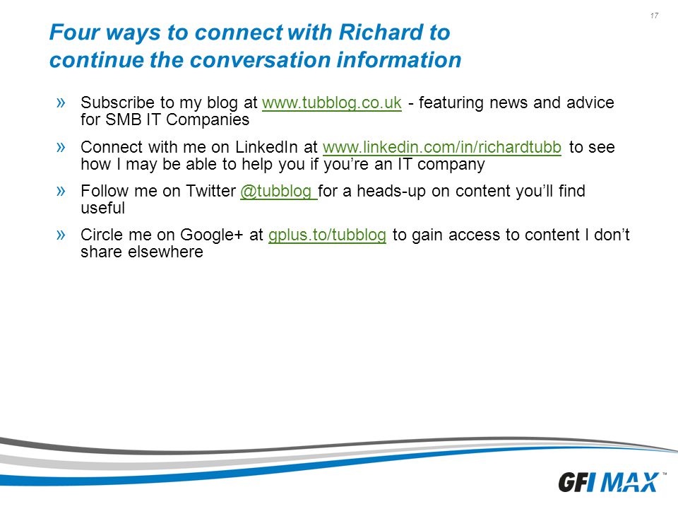 17 Four ways to connect with Richard to continue the conversation information » Subscribe to my blog at   - featuring news and advice for SMB IT Companieswww.tubblog.co.uk » Connect with me on LinkedIn at   to see how I may be able to help you if you’re an IT companywww.linkedin.com/in/richardtubb » Follow me on for a heads-up on content you’ll find » Circle me on Google+ at gplus.to/tubblog to gain access to content I don’t share elsewheregplus.to/tubblog