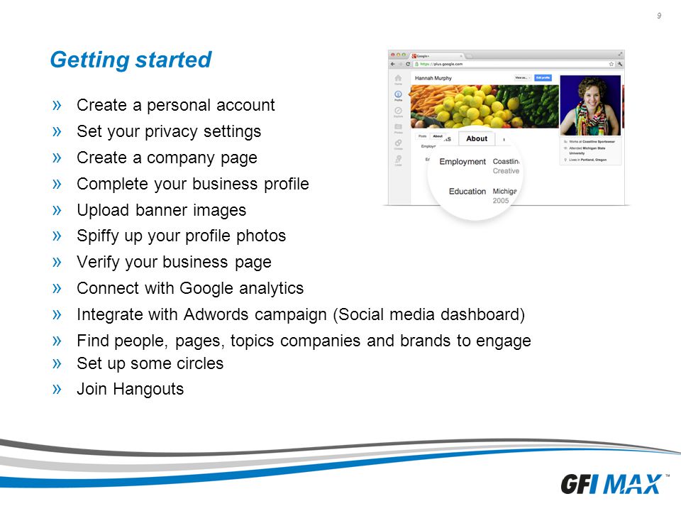 9 Getting started » Create a personal account » Set your privacy settings » Create a company page » Complete your business profile » Upload banner images » Spiffy up your profile photos » Verify your business page » Connect with Google analytics » Integrate with Adwords campaign (Social media dashboard) » Find people, pages, topics companies and brands to engage » Set up some circles » Join Hangouts