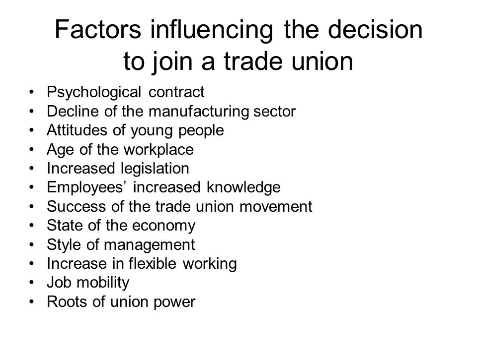 Factors influencing the decision to join a trade union Psychological contract Decline of the manufacturing sector Attitudes of young people Age of the workplace Increased legislation Employees’ increased knowledge Success of the trade union movement State of the economy Style of management Increase in flexible working Job mobility Roots of union power