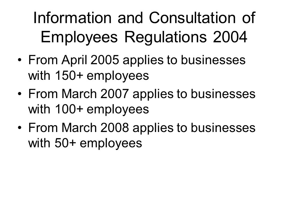 Information and Consultation of Employees Regulations 2004 From April 2005 applies to businesses with 150+ employees From March 2007 applies to businesses with 100+ employees From March 2008 applies to businesses with 50+ employees