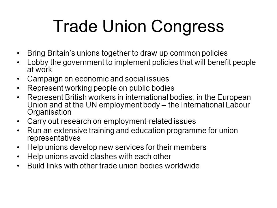 Trade Union Congress Bring Britain’s unions together to draw up common policies Lobby the government to implement policies that will benefit people at work Campaign on economic and social issues Represent working people on public bodies Represent British workers in international bodies, in the European Union and at the UN employment body – the International Labour Organisation Carry out research on employment-related issues Run an extensive training and education programme for union representatives Help unions develop new services for their members Help unions avoid clashes with each other Build links with other trade union bodies worldwide