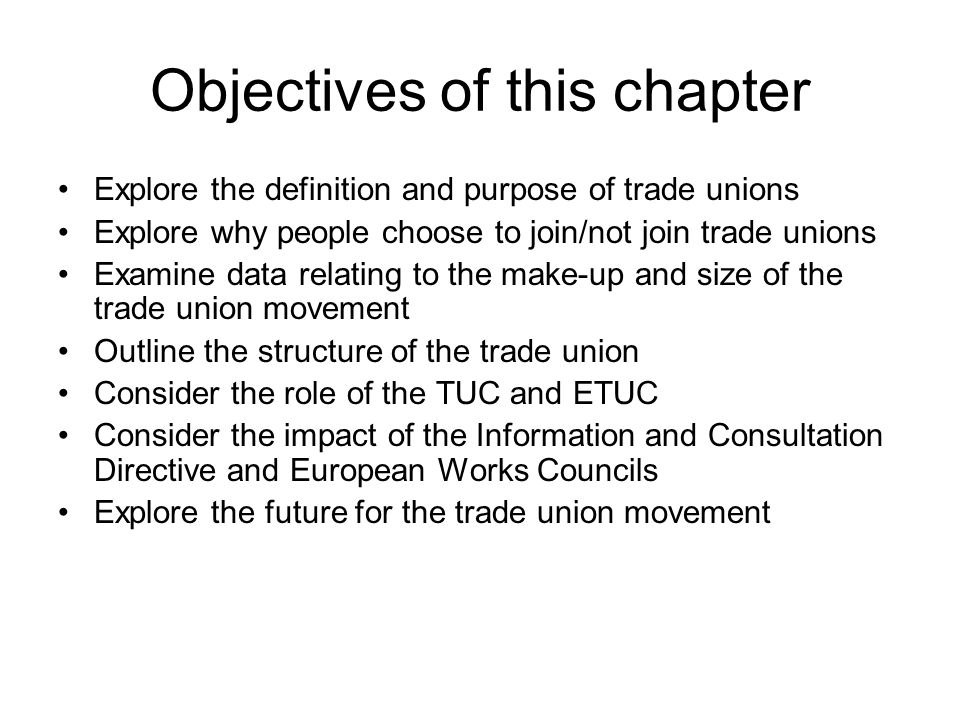 Objectives of this chapter Explore the definition and purpose of trade unions Explore why people choose to join/not join trade unions Examine data relating to the make-up and size of the trade union movement Outline the structure of the trade union Consider the role of the TUC and ETUC Consider the impact of the Information and Consultation Directive and European Works Councils Explore the future for the trade union movement