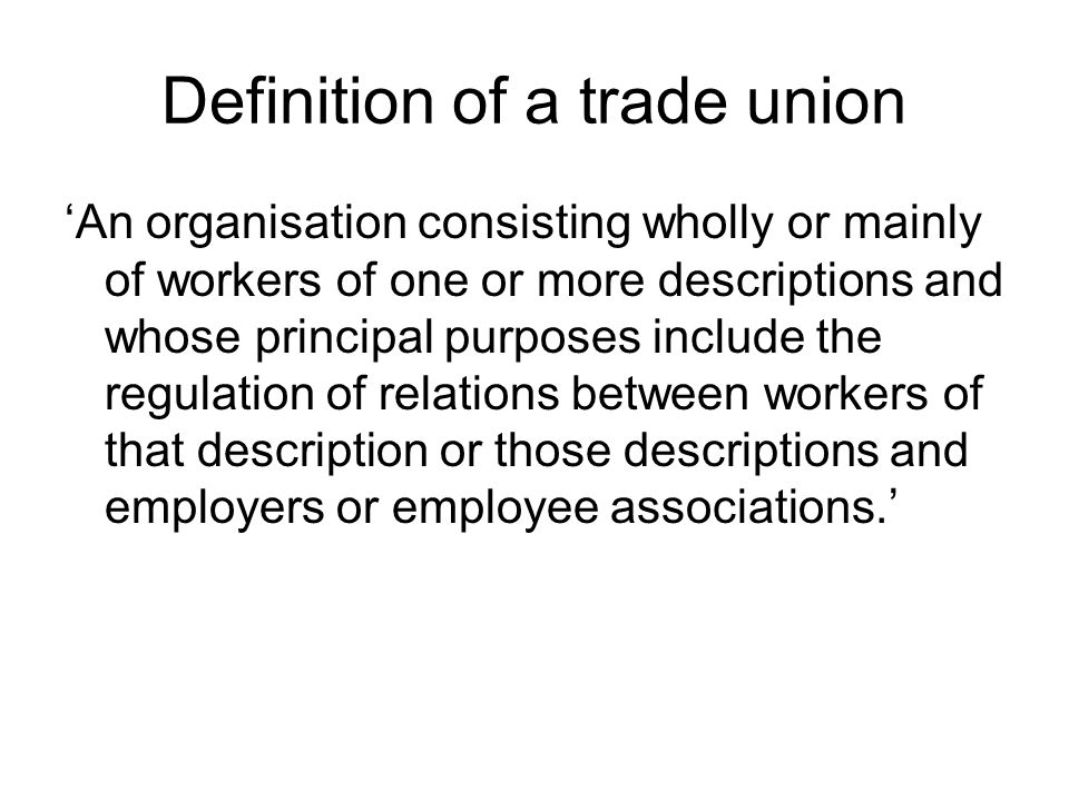 Definition of a trade union ‘An organisation consisting wholly or mainly of workers of one or more descriptions and whose principal purposes include the regulation of relations between workers of that description or those descriptions and employers or employee associations.’