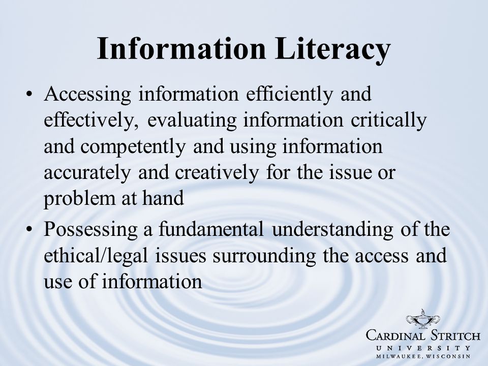 Information Literacy Accessing information efficiently and effectively, evaluating information critically and competently and using information accurately and creatively for the issue or problem at hand Possessing a fundamental understanding of the ethical/legal issues surrounding the access and use of information