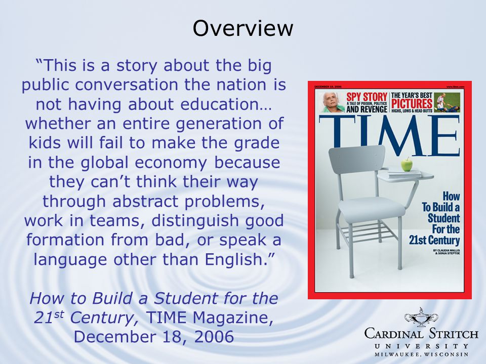 This is a story about the big public conversation the nation is not having about education… whether an entire generation of kids will fail to make the grade in the global economy because they can’t think their way through abstract problems, work in teams, distinguish good formation from bad, or speak a language other than English. How to Build a Student for the 21 st Century, TIME Magazine, December 18, 2006 Overview