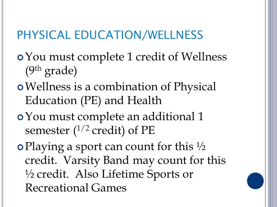 PHYSICAL EDUCATION/WELLNESS You must complete 1 credit of Wellness (9 th grade) Wellness is a combination of Physical Education (PE) and Health You must complete an additional 1 semester ( 1/2 credit) of PE Playing a sport can count for this ½ credit.