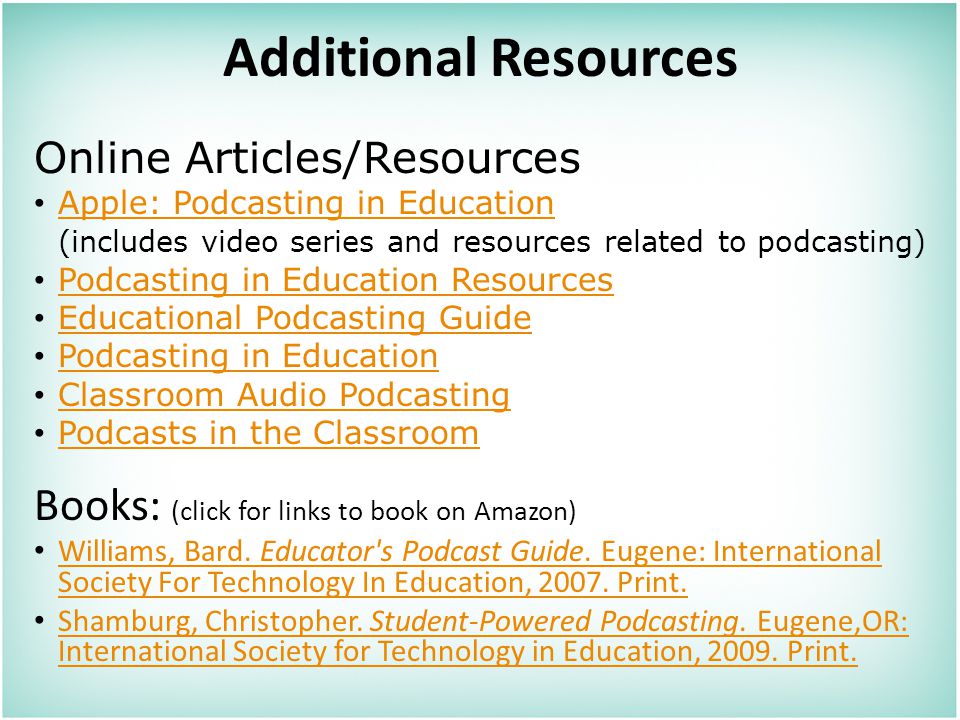 Additional Resources Online Articles/Resources Apple: Podcasting in Education (includes video series and resources related to podcasting) Podcasting in Education Resources Educational Podcasting Guide Podcasting in Education Classroom Audio Podcasting Podcasts in the Classroom Books: (click for links to book on Amazon) Williams, Bard.