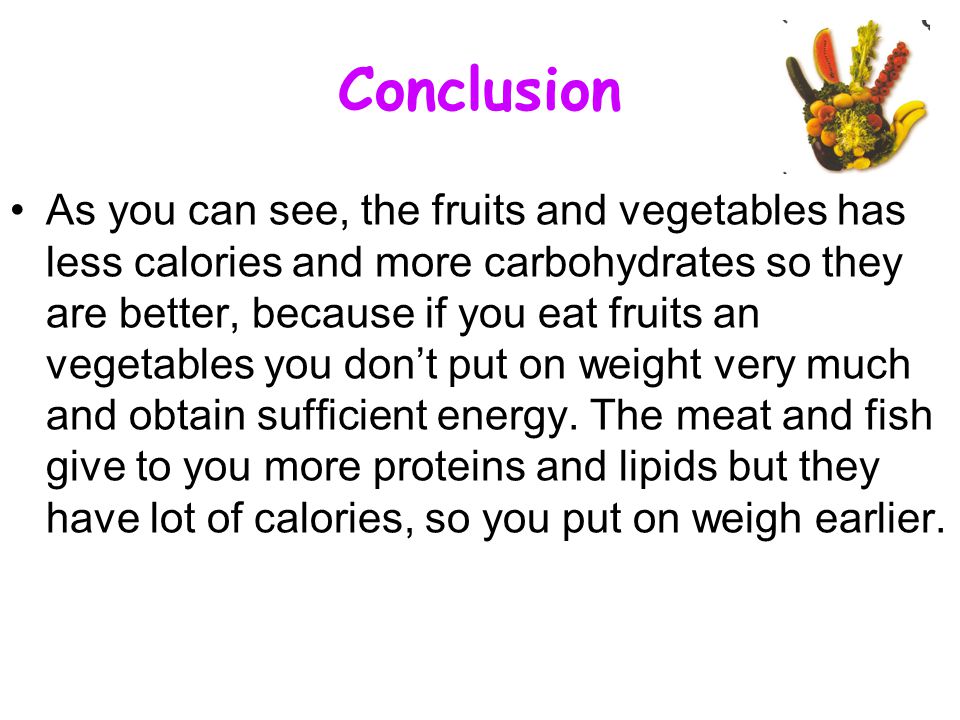 Conclusion As you can see, the fruits and vegetables has less calories and more carbohydrates so they are better, because if you eat fruits an vegetables you don’t put on weight very much and obtain sufficient energy.