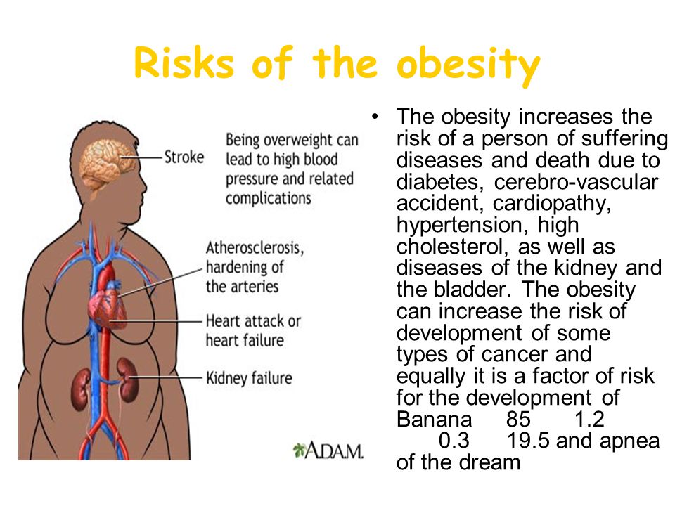 Risks of the obesity The obesity increases the risk of a person of suffering diseases and death due to diabetes, cerebro-vascular accident, cardiopathy, hypertension, high cholesterol, as well as diseases of the kidney and the bladder.