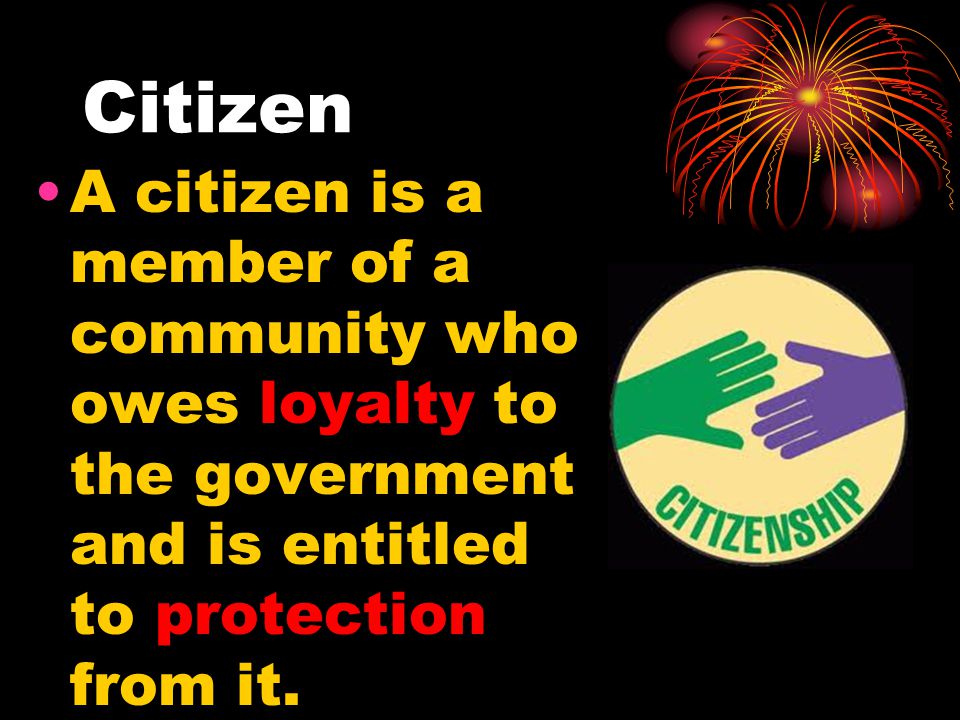 Citizen A citizen is a member of a community who owes loyalty to the government and is entitled to protection from it.