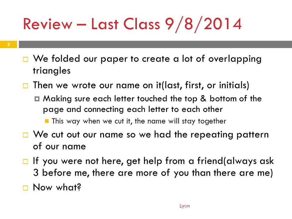 Review – Last Class 9/8/2014  We folded our paper to create a lot of overlapping triangles  Then we wrote our name on it(last, first, or initials)  Making sure each letter touched the top & bottom of the page and connecting each letter to each other This way when we cut it, the name will stay together  We cut out our name so we had the repeating pattern of our name  If you were not here, get help from a friend(always ask 3 before me, there are more of you than there are me)  Now what.