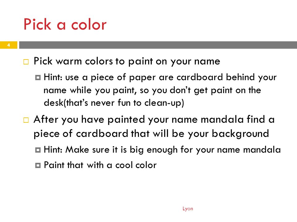 Pick a color  Pick warm colors to paint on your name  Hint: use a piece of paper are cardboard behind your name while you paint, so you don’t get paint on the desk(that’s never fun to clean-up)  After you have painted your name mandala find a piece of cardboard that will be your background  Hint: Make sure it is big enough for your name mandala  Paint that with a cool color Lyon 4