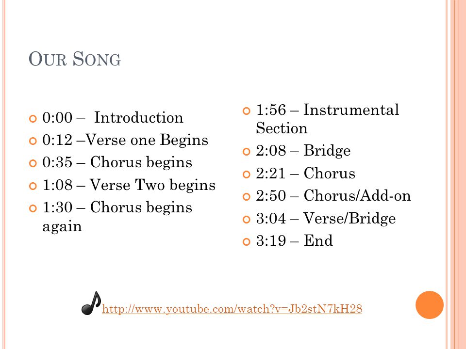 O UR S ONG 0:00 – Introduction 0:12 –Verse one Begins 0:35 – Chorus begins 1:08 – Verse Two begins 1:30 – Chorus begins again 1:56 – Instrumental Section 2:08 – Bridge 2:21 – Chorus 2:50 – Chorus/Add-on 3:04 – Verse/Bridge 3:19 – End   v=Jb2stN7kH28