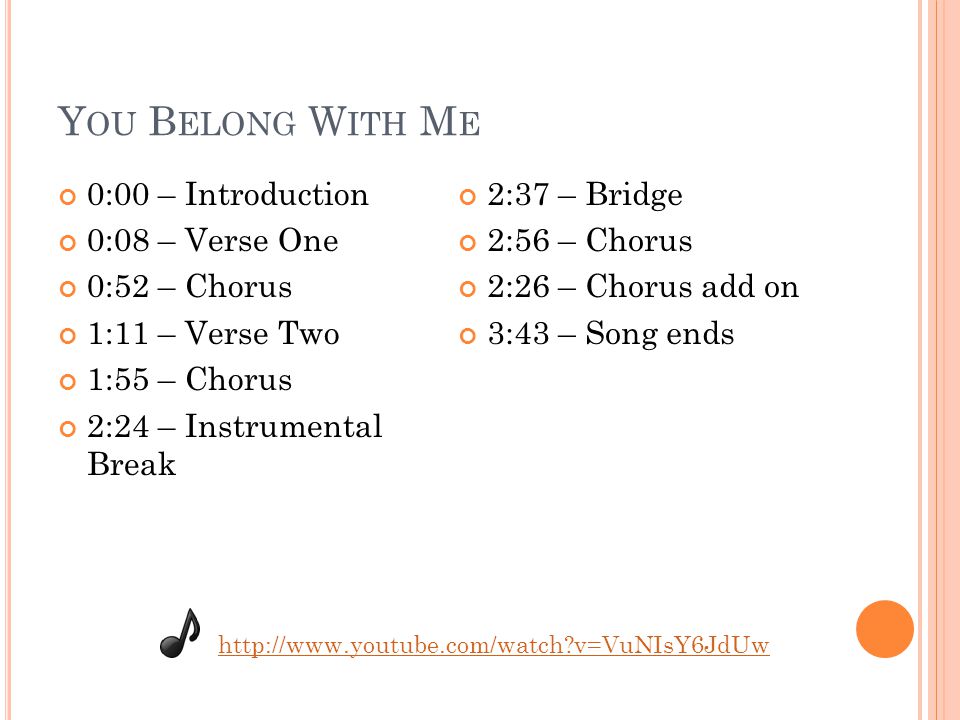 Y OU B ELONG W ITH M E 0:00 – Introduction 0:08 – Verse One 0:52 – Chorus 1:11 – Verse Two 1:55 – Chorus 2:24 – Instrumental Break 2:37 – Bridge 2:56 – Chorus 2:26 – Chorus add on 3:43 – Song ends   v=VuNIsY6JdUw