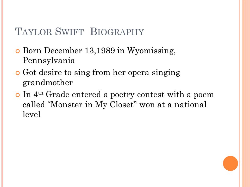 T AYLOR S WIFT B IOGRAPHY Born December 13,1989 in Wyomissing, Pennsylvania Got desire to sing from her opera singing grandmother In 4 th Grade entered a poetry contest with a poem called Monster in My Closet won at a national level