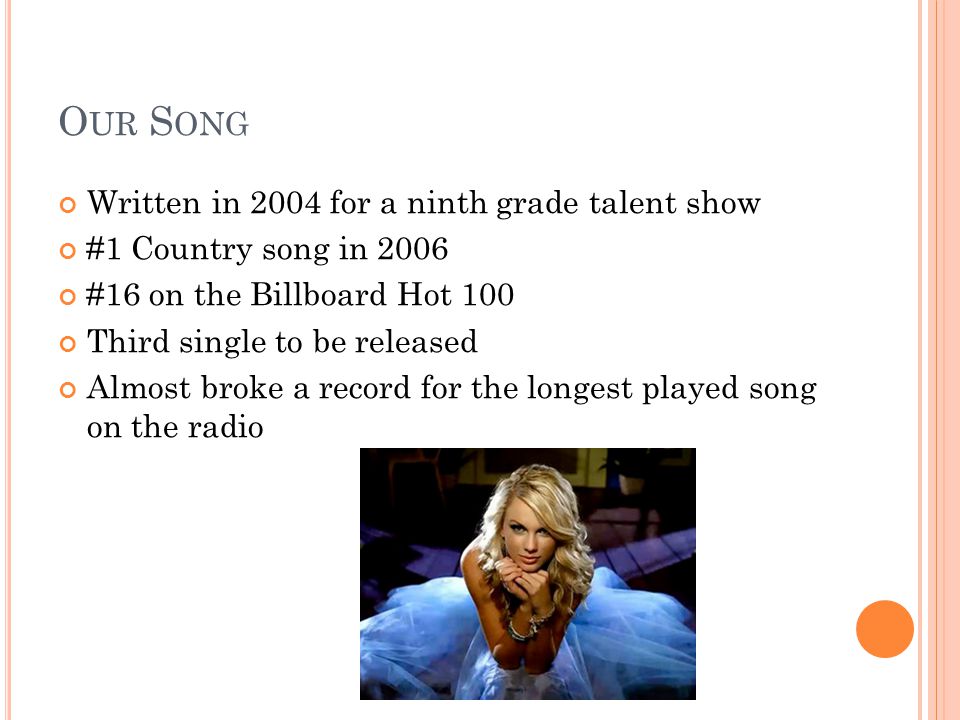 O UR S ONG Written in 2004 for a ninth grade talent show #1 Country song in 2006 #16 on the Billboard Hot 100 Third single to be released Almost broke a record for the longest played song on the radio