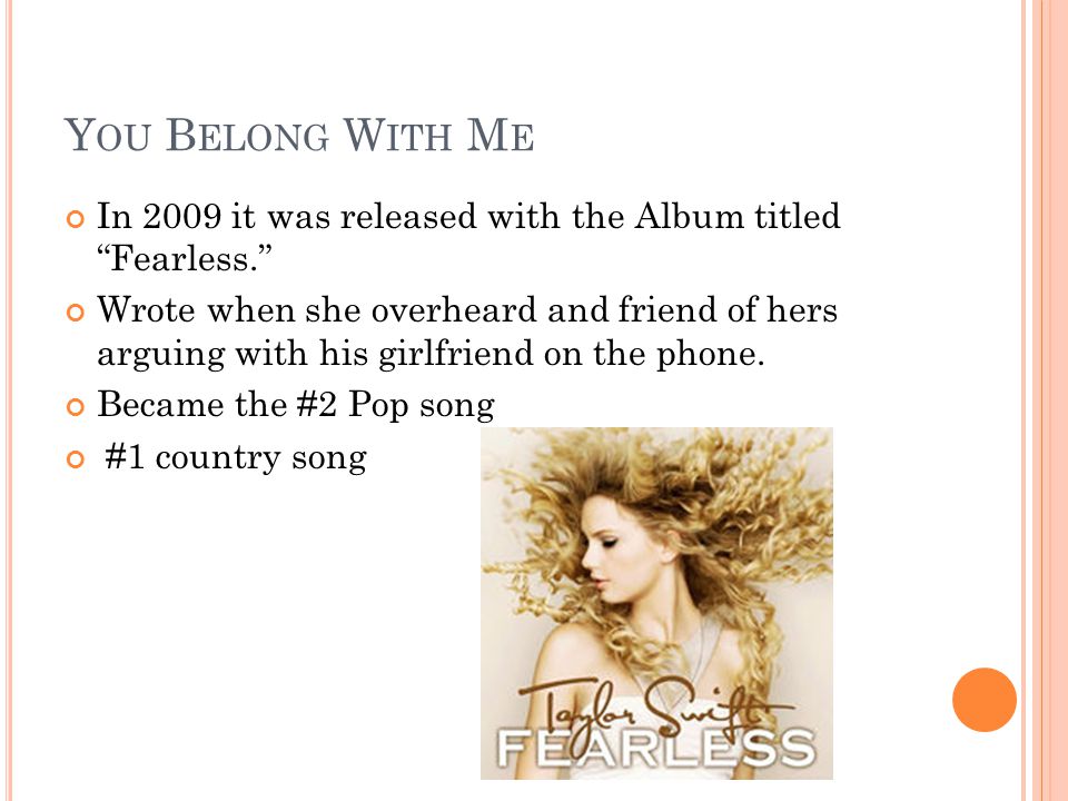 Y OU B ELONG W ITH M E In 2009 it was released with the Album titled Fearless. Wrote when she overheard and friend of hers arguing with his girlfriend on the phone.