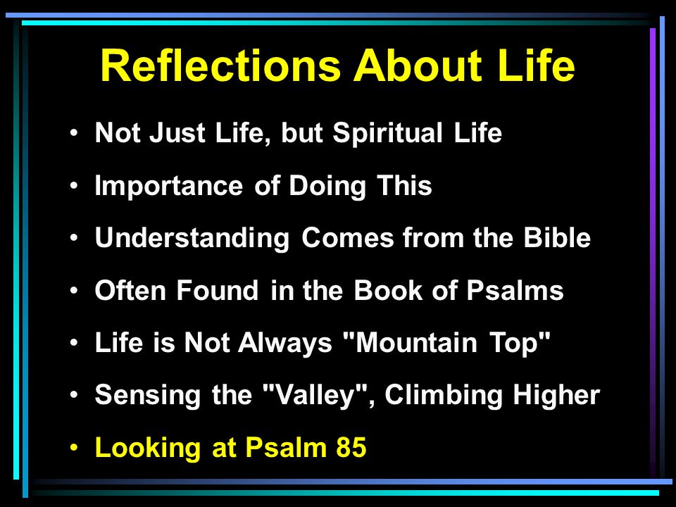 Reflections About Life Not Just Life, but Spiritual Life Importance of Doing This Understanding Comes from the Bible Often Found in the Book of Psalms Life is Not Always Mountain Top Sensing the Valley , Climbing Higher Looking at Psalm 85